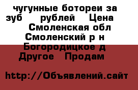 чугунные ботореи за 1зуб 100 рублей  › Цена ­ 100 - Смоленская обл., Смоленский р-н, Богородицкое д. Другое » Продам   